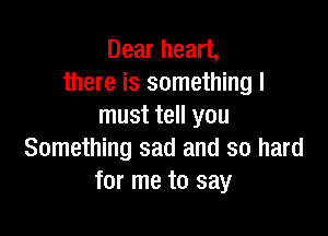 Dear heart,
there is something I
must tell you

Something sad and so hard
for me to say