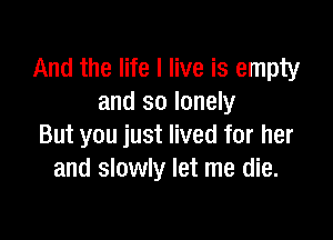 And the life I live is empty
and so lonely

But you just lived for her
and slowly let me die.