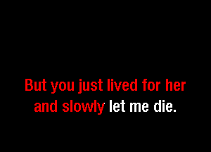 But you just lived for her
and slowly let me die.