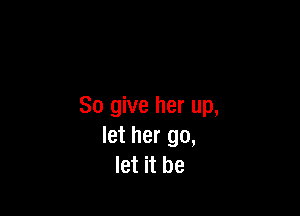 So give her up,

let her go,
let it be