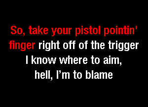 So, take your pistol pointin'
finger right off of the trigger
I know where to aim,
hell, Pm to blame