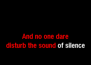 And no one dare
disturb the sound of silence