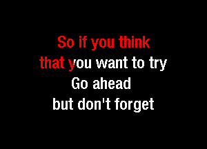 So if you think
that you want to try

Go ahead
but don't forget