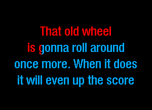 That old wheel
is gonna roll around

once more. When it does
it will even up the score