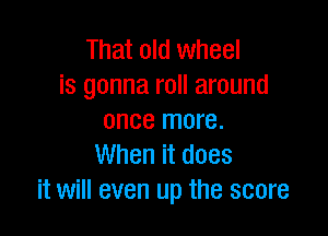 That old wheel
is gonna roll around

once more.
When it does
it will even up the score