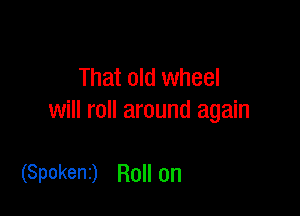 That old wheel

will roll around again

(Spokent) Roll on