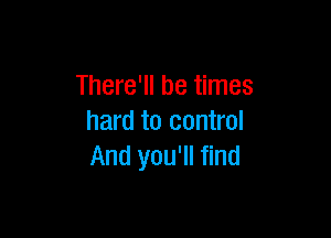 There'll be times

hard to control
And you'll find