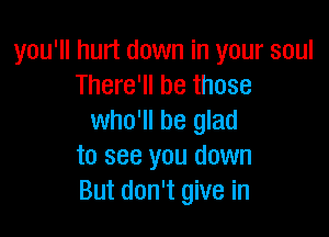 you'll hurt down in your soul
There'll be those

who'll be glad
to see you down
But don't give in