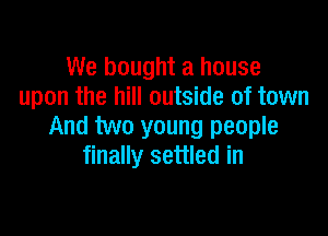 We bought a house
upon the hill outside of town

And two young people
finally settled in