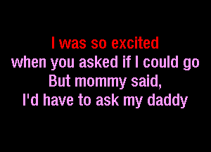 I was so excited
when you asked if I could go

But mommy said,
I'd have to ask my daddy