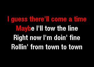 I guess there'll come a time
Maybe I'll tow the line
Right now I'm doin' fine
Rollin' from town to town