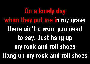 On a lonely day
when they put me in my grave
there ain't a word you need
to say. Just hang up
my rock and roll shoes
Hang up my rock and roll shoes