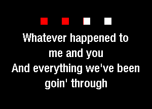 DUDE

Whatever happened to
me and you

And everything we've been
goin' through