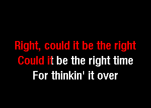 Right, could it be the right

Could it be the right time
For thinkin' it over