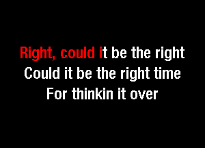 Right, could it be the right

Could it be the right time
For thinkin it over