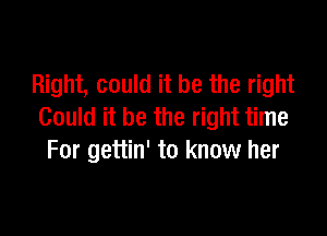 Right, could it be the right
Could it be the right time

For gettin' to know her