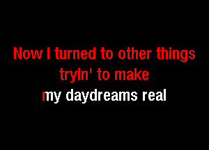 Now I turned to other things

tryin' to make
my daydreams real