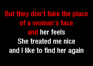 But they don't take the place
of a woman's face
and her feels
She treated me nice
and I like to find her again