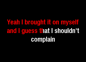 Yeah I brought it on myself

and I guess that I shouldn't
complain