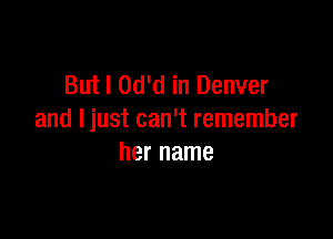 But I Od'd in Denver

and Ijust can't remember
her name