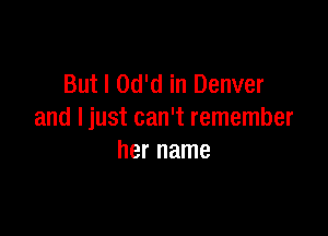 But I Od'd in Denver

and Ijust can't remember
her name