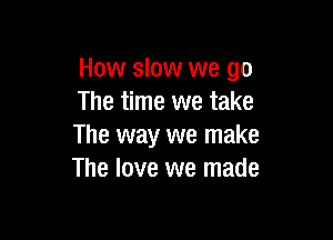 How slow we go
The time we take

The way we make
The love we made