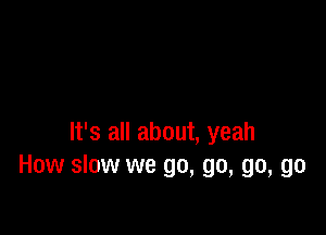 It's all about, yeah
How slow we go, go, go, go