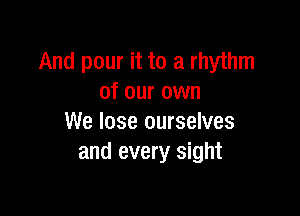 And pour it to a rhythm
of our own

We lose ourselves
and every sight