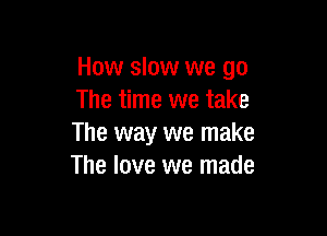 How slow we go
The time we take

The way we make
The love we made