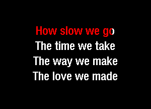 How slow we go
The time we take

The way we make
The love we made