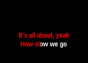 It's all about, yeah
How slow we go