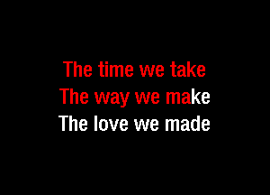The time we take

The way we make
The love we made
