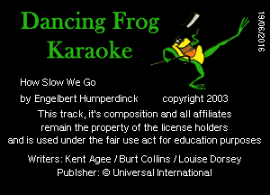 Dancing Frog 4
Karaoke

How Slow We Go

by Engelbert Humperdinck copyright 2003

This track, it's composition and all affiliates

remain the property of the license holders
and is used under the fair use act for education purposes

9 1 02190161

WriterSi Kent Agee fBurt Collins fLouise Dorsey
Publsheri (9 Universal International