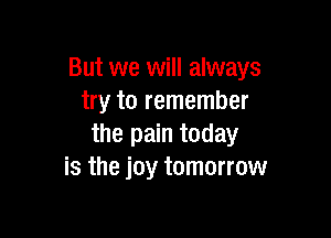 But we will always
try to remember

the pain today
is the joy tomorrow