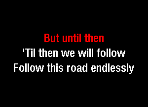 But until then

'Til then we will follow
Follow this road endlessly