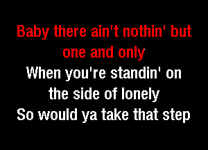 Baby there ain't nothin' but
one and only
When you're standin' on
the side of lonely
So would ya take that step