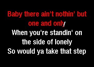 Baby there ain't nothin' but
one and only
When you're standin' on
the side of lonely
So would ya take that step