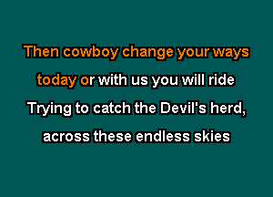 Then cowboy change your ways
today or with us you will ride
Trying to catch the Devil's herd,

across these endless skies