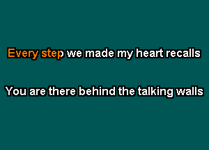 Every step we made my heart recalls

You are there behind the talking walls