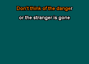 Don't think of the danger

or the stranger is gone