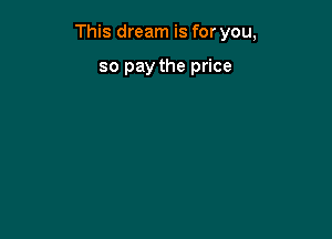 This dream is for you,

so pay the price
