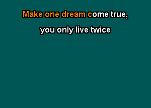Make one dream come true,

you only live twice