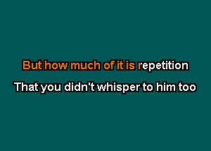 But how much of it is repetition

That you didn't whisper to him too