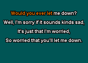 Would you ever let me down?
Well, I'm sorry if it sounds kinds sad,
It's just that I'm worried,

So worried that you'll let me down.