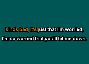 kinds bad, it's just that I'm worried,

I'm so worried that you'll let me down.