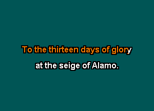 To the thirteen days of glory

at the seige of Alamo.