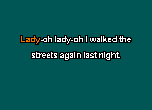 Lady-oh Iady-oh I walked the

streets again last night.