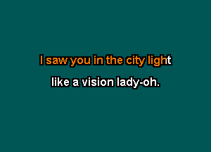 I saw you in the city light

like a vision lady-oh.