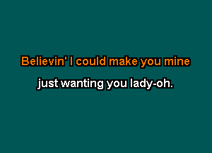 Believin' I could make you mine

just wanting you lady-oh.