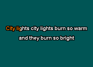 City lights city lights burn so warm

and they burn so bright